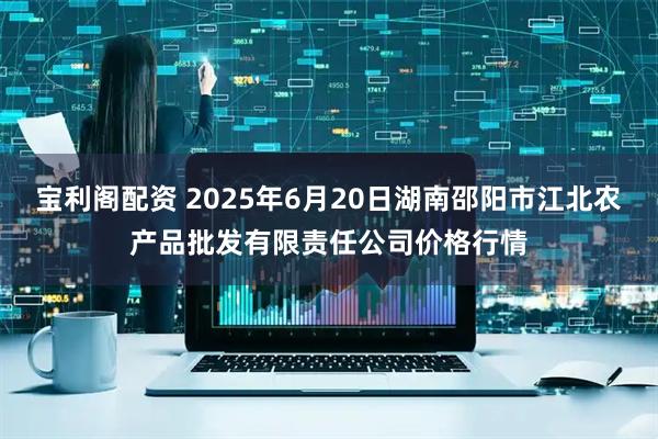 宝利阁配资 2025年6月20日湖南邵阳市江北农产品批发有限责任公司价格行情