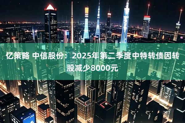 亿策略 中信股份：2025年第二季度中特转债因转股减少8000元