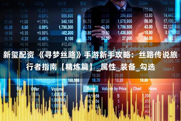 新玺配资 《寻梦丝路》手游新手攻略：丝路传说旅行者指南【精炼篇】_属性_装备_勾选