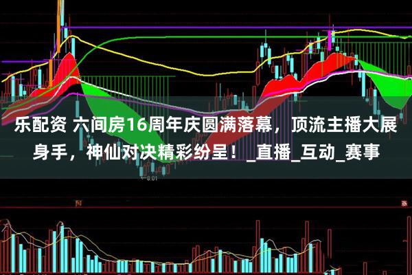 乐配资 六间房16周年庆圆满落幕，顶流主播大展身手，神仙对决精彩纷呈！_直播_互动_赛事