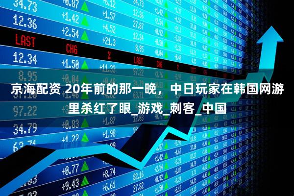 京海配资 20年前的那一晚，中日玩家在韩国网游里杀红了眼_游戏_刺客_中国