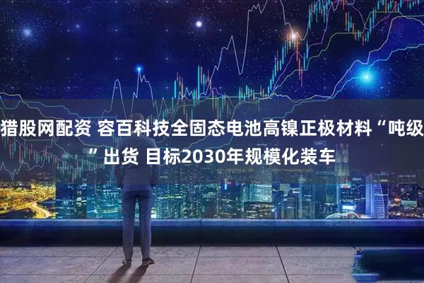 猎股网配资 容百科技全固态电池高镍正极材料“吨级”出货 目标2030年规模化装车