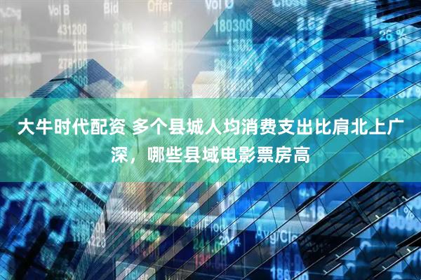大牛时代配资 多个县城人均消费支出比肩北上广深，哪些县域电影票房高
