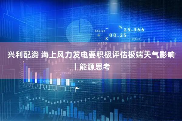 兴利配资 海上风力发电要积极评估极端天气影响丨能源思考