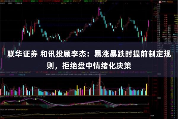 联华证券 和讯投顾李杰：暴涨暴跌时提前制定规则，拒绝盘中情绪化决策