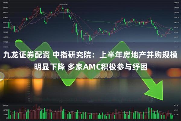 九龙证券配资 中指研究院：上半年房地产并购规模明显下降 多家AMC积极参与纾困