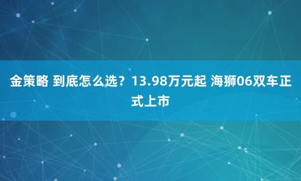 金策略 到底怎么选？13.98万元起 海狮06双车正式上市﻿