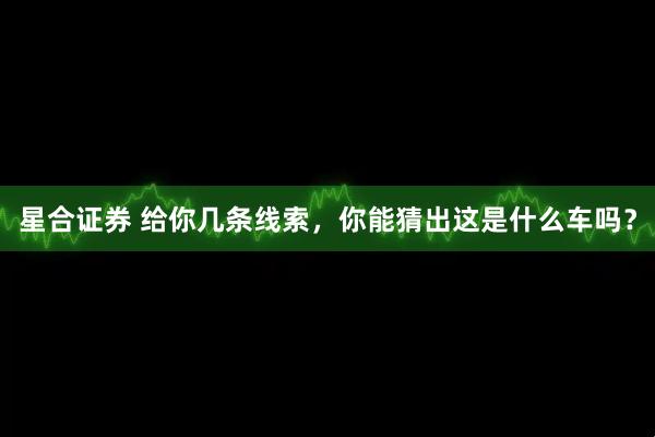 星合证券 给你几条线索，你能猜出这是什么车吗？