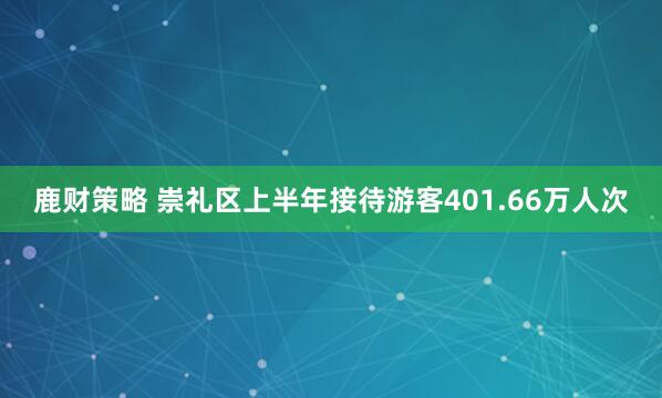 鹿财策略 崇礼区上半年接待游客401.66万人次