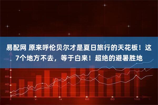 易配网 原来呼伦贝尔才是夏日旅行的天花板！这7个地方不去，等于白来！超绝的避暑胜地