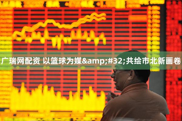 广瑞网配资 以篮球为媒&#32;共绘市北新画卷