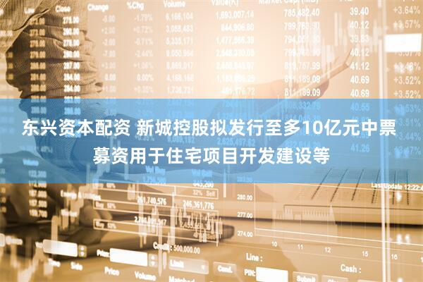 东兴资本配资 新城控股拟发行至多10亿元中票 募资用于住宅项目开发建设等