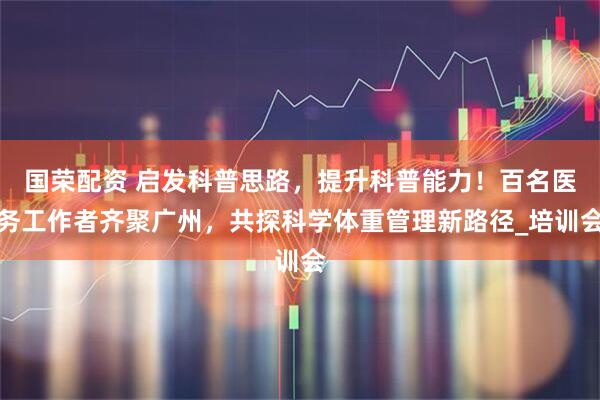 国荣配资 启发科普思路，提升科普能力！百名医务工作者齐聚广州，共探科学体重管理新路径_培训会