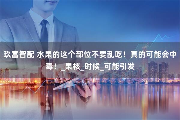 玖富智配 水果的这个部位不要乱吃！真的可能会中毒！_果核_时候_可能引发
