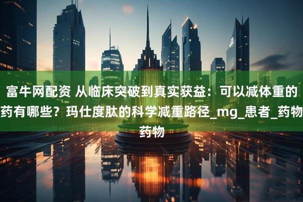 富牛网配资 从临床突破到真实获益：可以减体重的药有哪些？玛仕度肽的科学减重路径_mg_患者_药物