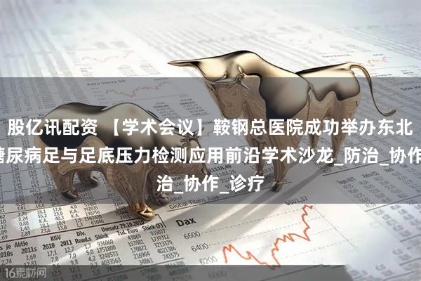 股亿讯配资 【学术会议】鞍钢总医院成功举办东北地区糖尿病足与足底压力检测应用前沿学术沙龙_防治_协作_诊疗