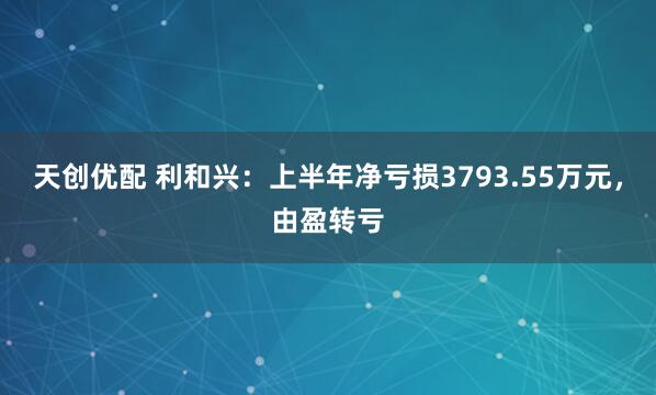 天创优配 利和兴：上半年净亏损3793.55万元，由盈转亏