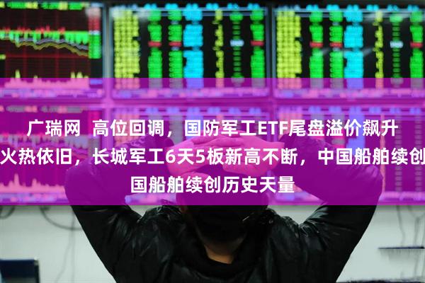 广瑞网  高位回调，国防军工ETF尾盘溢价飙升！人气股火热依旧，长城军工6天5板新高不断，中国船舶续创历史天量