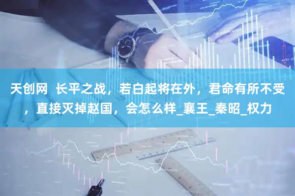 天创网  长平之战，若白起将在外，君命有所不受，直接灭掉赵国，会怎么样_襄王_秦昭_权力