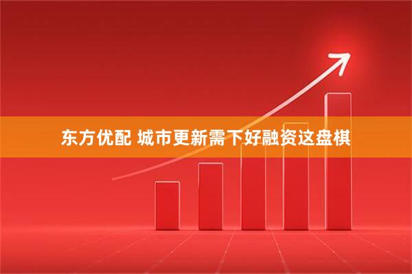 东方优配 城市更新需下好融资这盘棋