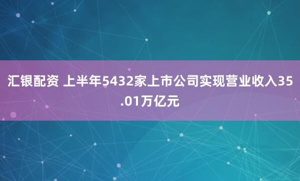 汇银配资 上半年5432家上市公司实现营业收入35.01万亿元