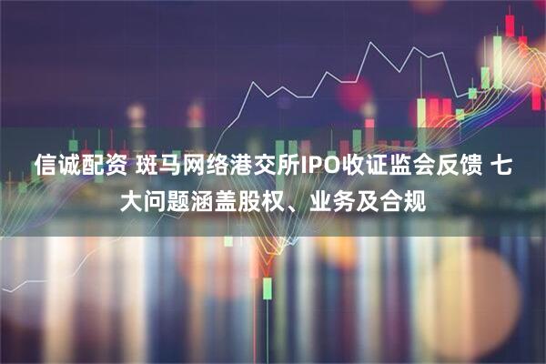 信诚配资 斑马网络港交所IPO收证监会反馈 七大问题涵盖股权、业务及合规