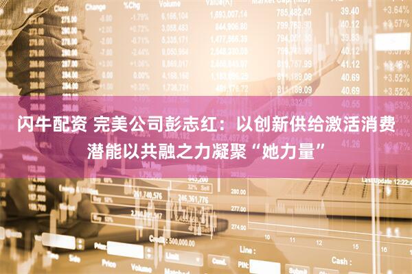 闪牛配资 完美公司彭志红：以创新供给激活消费潜能以共融之力凝聚“她力量”