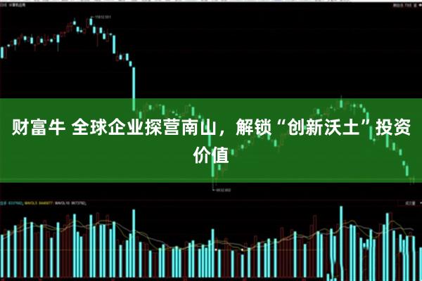 财富牛 全球企业探营南山，解锁“创新沃土”投资价值