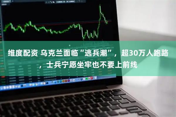 维度配资 乌克兰面临“逃兵潮”，超30万人跑路，士兵宁愿坐牢也不要上前线