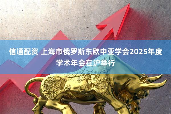 信通配资 上海市俄罗斯东欧中亚学会2025年度学术年会在沪举行
