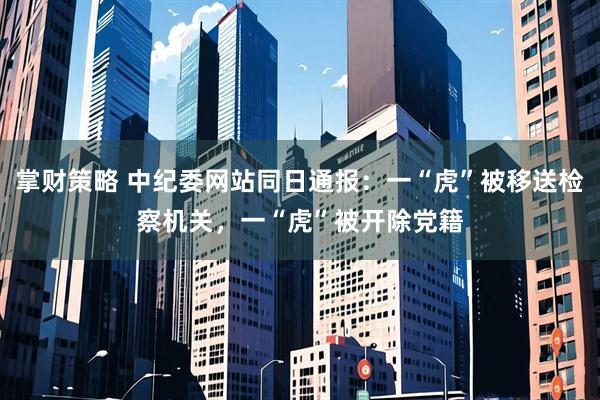 掌财策略 中纪委网站同日通报：一“虎”被移送检察机关，一“虎”被开除党籍