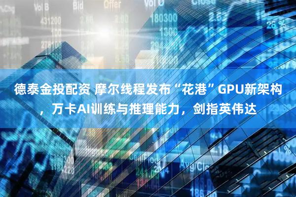 德泰金投配资 摩尔线程发布“花港”GPU新架构，万卡AI训练与推理能力，剑指英伟达