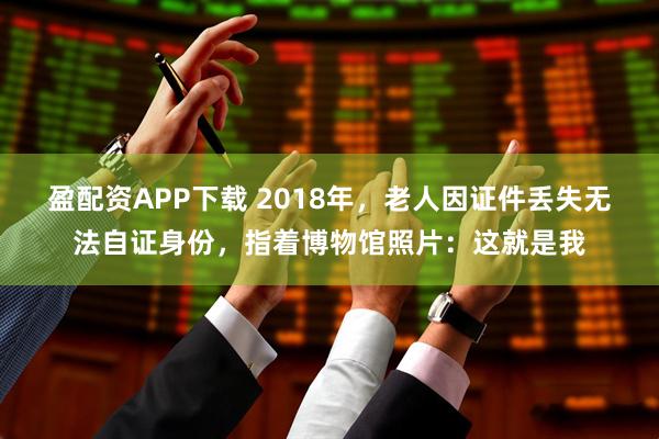 盈配资APP下载 2018年，老人因证件丢失无法自证身份，指着博物馆照片：这就是我