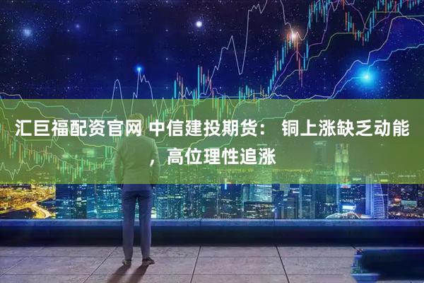 汇巨福配资官网 中信建投期货: 铜上涨缺乏动能,高位理性追涨