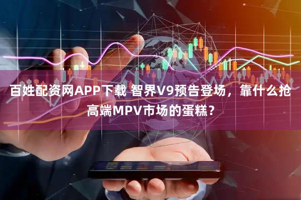 百姓配资网APP下载 智界V9预告登场，靠什么抢高端MPV市场的蛋糕？