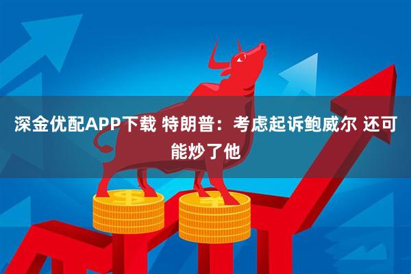 深金优配APP下载 特朗普：考虑起诉鲍威尔 还可能炒了他
