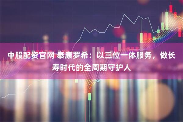 中股配资官网 泰康罗希：以三位一体服务，做长寿时代的全周期守护人