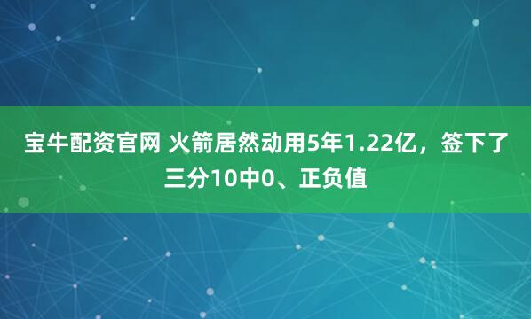 宝牛配资官网 火箭居然动用5年1.22亿，签下了三分10中0、正负值