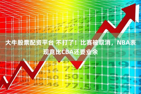 大牛股票配资平台 不打了！比赛被取消，NBA表现竟比CBA还要业余