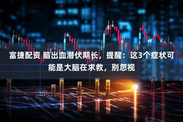 富捷配资 脑出血潜伏期长，提醒：这3个症状可能是大脑在求救，别忽视