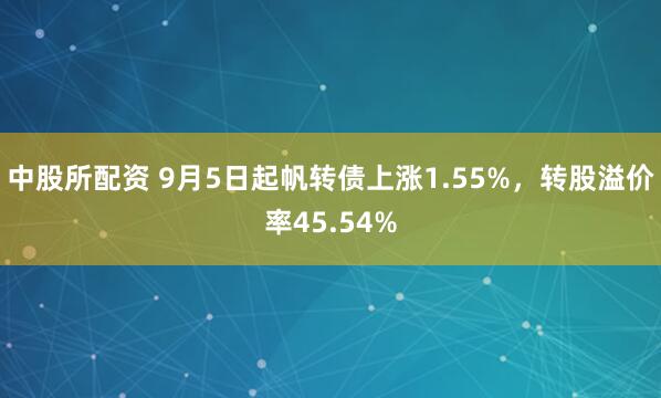 中股所配资 9月5日起帆转债上涨1.55%，转股溢价率45.54%