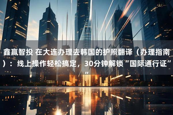 鑫赢智投 在大连办理去韩国的护照翻译（办理指南）：线上操作轻松搞定，30分钟解锁“国际通行证”