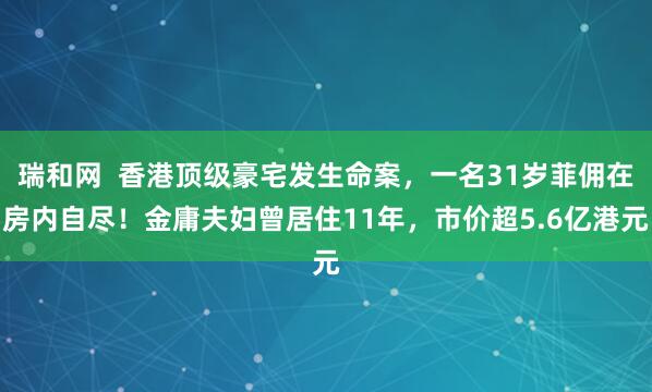 瑞和网  香港顶级豪宅发生命案，一名31岁菲佣在房内自尽！金庸夫妇曾居住11年，市价超5.6亿港元