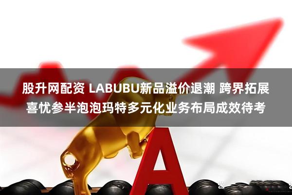 股升网配资 LABUBU新品溢价退潮 跨界拓展喜忧参半泡泡玛特多元化业务布局成效待考