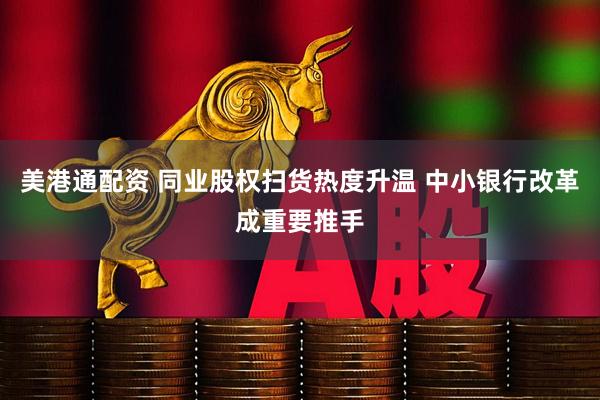 美港通配资 同业股权扫货热度升温 中小银行改革成重要推手