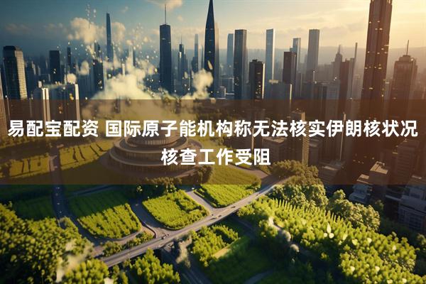易配宝配资 国际原子能机构称无法核实伊朗核状况 核查工作受阻